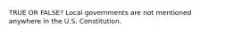 TRUE OR FALSE? Local governments are not mentioned anywhere in the U.S. Constitution.