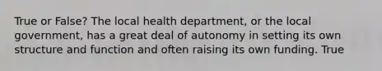 True or False? The local health department, or the local government, has a great deal of autonomy in setting its own structure and function and often raising its own funding. True