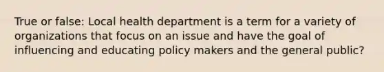 True or false: Local health department is a term for a variety of organizations that focus on an issue and have the goal of influencing and educating policy makers and the general public?