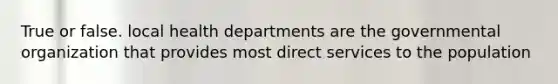 True or false. local health departments are the governmental organization that provides most direct services to the population