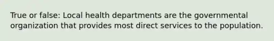 True or false: Local health departments are the governmental organization that provides most direct services to the population.