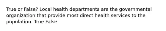 True or False? Local health departments are the governmental organization that provide most direct health services to the population. True False