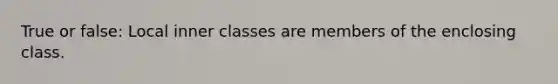 True or false: Local inner classes are members of the enclosing class.