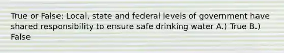 True or False: Local, state and federal levels of government have shared responsibility to ensure safe drinking water A.) True B.) False