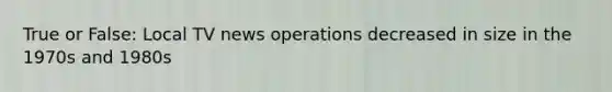 True or False: Local TV news operations decreased in size in the 1970s and 1980s