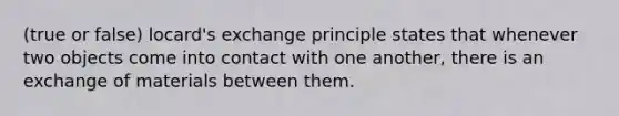 (true or false) locard's exchange principle states that whenever two objects come into contact with one another, there is an exchange of materials between them.