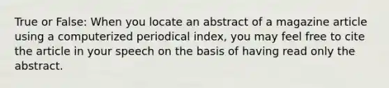 True or False: When you locate an abstract of a magazine article using a computerized periodical index, you may feel free to cite the article in your speech on the basis of having read only the abstract.