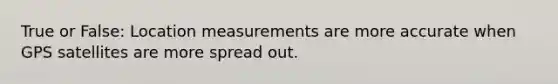 True or False: Location measurements are more accurate when GPS satellites are more spread out.