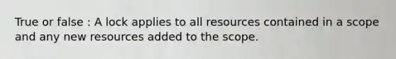 True or false : A lock applies to all resources contained in a scope and any new resources added to the scope.