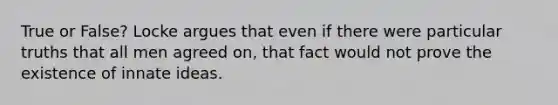 True or False? Locke argues that even if there were particular truths that all men agreed on, that fact would not prove the existence of innate ideas.