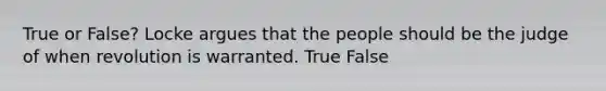 True or False? Locke argues that the people should be the judge of when revolution is warranted. True False