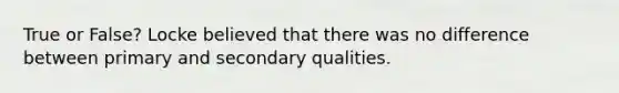 True or False? Locke believed that there was no difference between primary and secondary qualities.