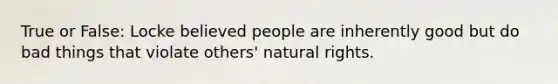 True or False: Locke believed people are inherently good but do bad things that violate others' natural rights.