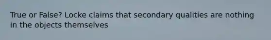 True or False? Locke claims that secondary qualities are nothing in the objects themselves