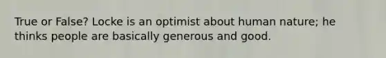 True or False? Locke is an optimist about human nature; he thinks people are basically generous and good.