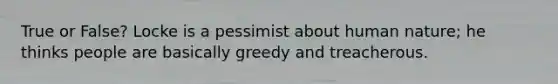 True or False? Locke is a pessimist about human nature; he thinks people are basically greedy and treacherous.