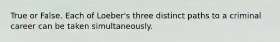 True or False. Each of Loeber's three distinct paths to a criminal career can be taken simultaneously.