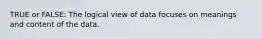 TRUE or FALSE: The logical view of data focuses on meanings and content of the data.