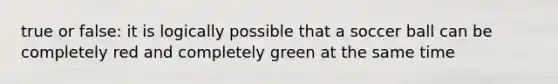 true or false: it is logically possible that a soccer ball can be completely red and completely green at the same time