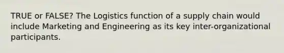 TRUE or FALSE? The Logistics function of a supply chain would include Marketing and Engineering as its key inter-organizational participants.