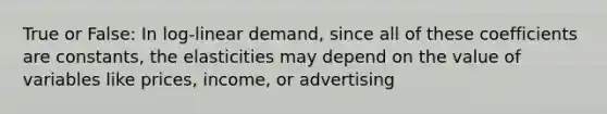 True or False: In log-linear demand, since all of these coefficients are constants, the elasticities may depend on the value of variables like prices, income, or advertising