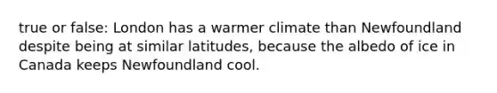 true or false: London has a warmer climate than Newfoundland despite being at similar latitudes, because the albedo of ice in Canada keeps Newfoundland cool.