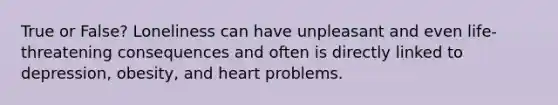 True or False? Loneliness can have unpleasant and even life-threatening consequences and often is directly linked to depression, obesity, and heart problems.