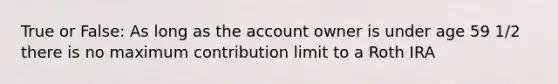 True or False: As long as the account owner is under age 59 1/2 there is no maximum contribution limit to a Roth IRA