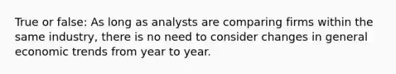 True or false: As long as analysts are comparing firms within the same industry, there is no need to consider changes in general economic trends from year to year.