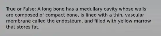 True or False: A long bone has a medullary cavity whose walls are composed of compact bone, is lined with a thin, vascular membrane called the endosteum, and filled with yellow marrow that stores fat.