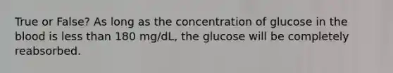 True or False? As long as the concentration of glucose in the blood is less than 180 mg/dL, the glucose will be completely reabsorbed.