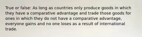 True or false: As long as countries only produce goods in which they have a comparative advantage and trade those goods for ones in which they do not have a comparative​ advantage, everyone gains and no one loses as a result of international trade.