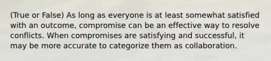 (True or False) As long as everyone is at least somewhat satisfied with an outcome, compromise can be an effective way to resolve conflicts. When compromises are satisfying and successful, it may be more accurate to categorize them as collaboration.