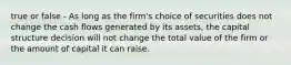 true or false - As long as the firm's choice of securities does not change the cash flows generated by its assets, the capital structure decision will not change the total value of the firm or the amount of capital it can raise.