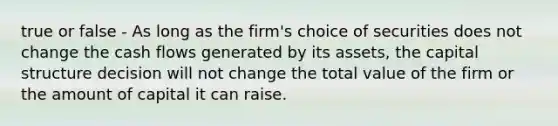 true or false - As long as the firm's choice of securities does not change the cash flows generated by its assets, the capital structure decision will not change the total value of the firm or the amount of capital it can raise.