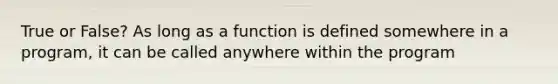 True or False? As long as a function is defined somewhere in a program, it can be called anywhere within the program