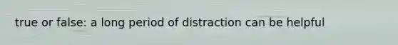 true or false: a long period of distraction can be helpful