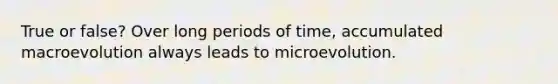 True or false? Over long periods of time, accumulated macroevolution always leads to microevolution.