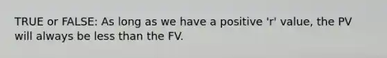 TRUE or FALSE: As long as we have a positive 'r' value, the PV will always be less than the FV.