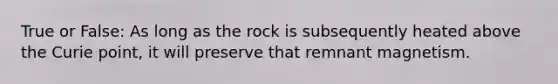 True or False: As long as the rock is subsequently heated above the Curie point, it will preserve that remnant magnetism.