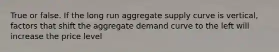 True or false. If the long run aggregate supply curve is vertical, factors that shift the aggregate demand curve to the left will increase the price level