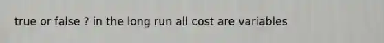 true or false ? in the long run all cost are variables