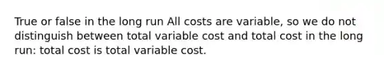 True or false in the long run All costs are variable, so we do not distinguish between total variable cost and total cost in the long run: total cost is total variable cost.