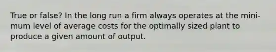 True or false? In the long run a firm always operates at the mini- mum level of average costs for the optimally sized plant to produce a given amount of output.