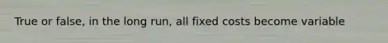 True or false, in the long run, all fixed costs become variable