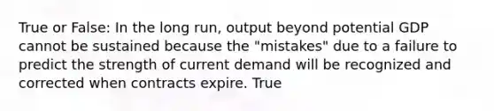 True or False: In the long run, output beyond potential GDP cannot be sustained because the "mistakes" due to a failure to predict the strength of current demand will be recognized and corrected when contracts expire. True