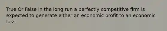 True Or False in the long run a perfectly competitive firm is expected to generate either an economic profit to an economic loss