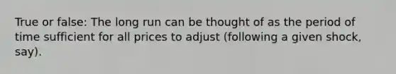True or false: The long run can be thought of as the period of time sufficient for all prices to adjust (following a given shock, say).