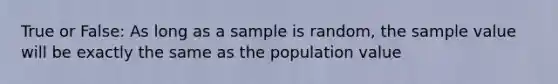 True or False: As long as a sample is random, the sample value will be exactly the same as the population value