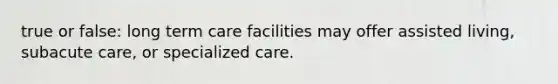 true or false: long term care facilities may offer assisted living, subacute care, or specialized care.